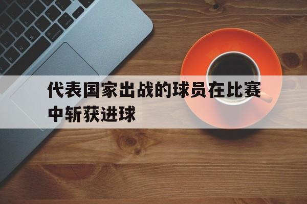 代表国家出战的球员在比赛中斩获进球-bet365投注