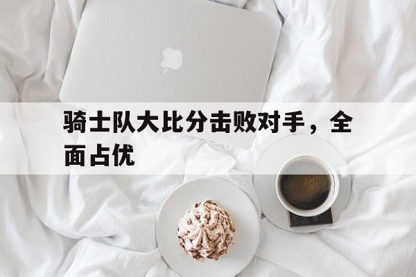 骑士队大比分击败对手，全面占优-bet365平台