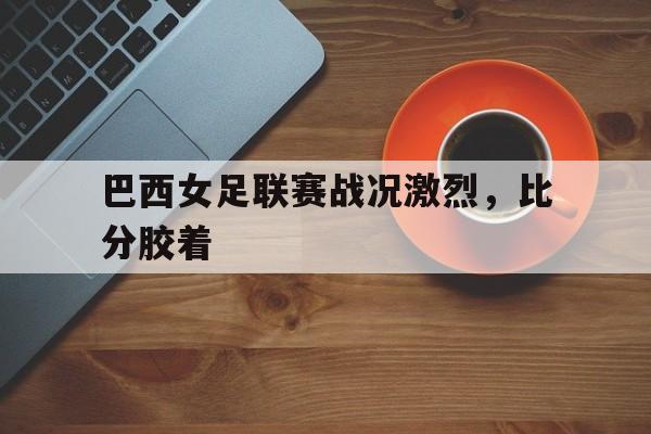 巴西女足联赛战况激烈，比分胶着-bet365平台