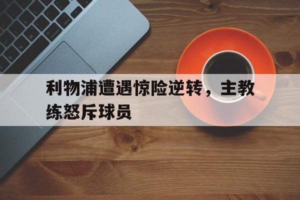 利物浦遭遇惊险逆转，主教练怒斥球员