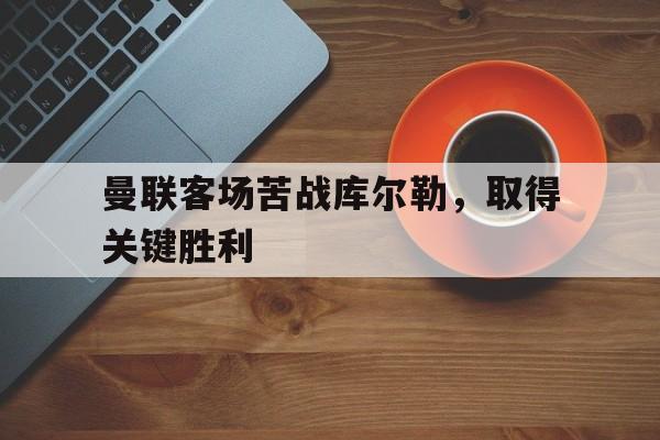曼联客场苦战库尔勒，取得关键胜利-bet365线上投注