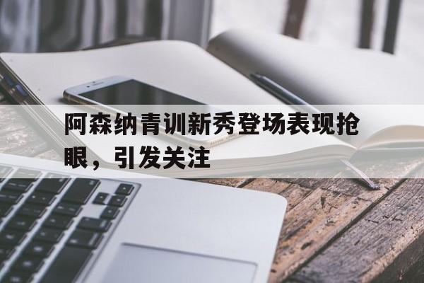 阿森纳青训新秀登场表现抢眼，引发关注-bet365投注